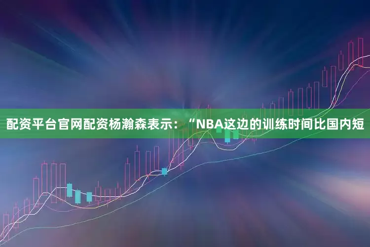 配资平台官网配资杨瀚森表示：“NBA这边的训练时间比国内短