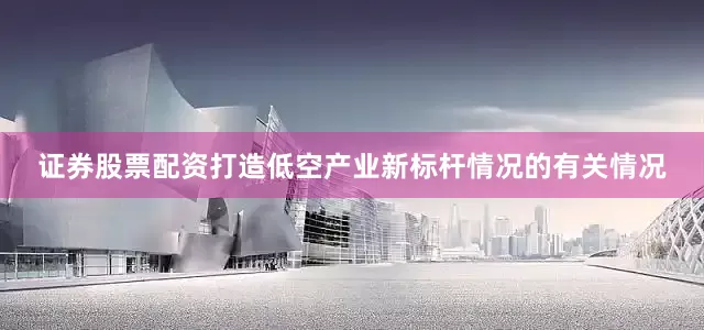 证券股票配资打造低空产业新标杆情况的有关情况