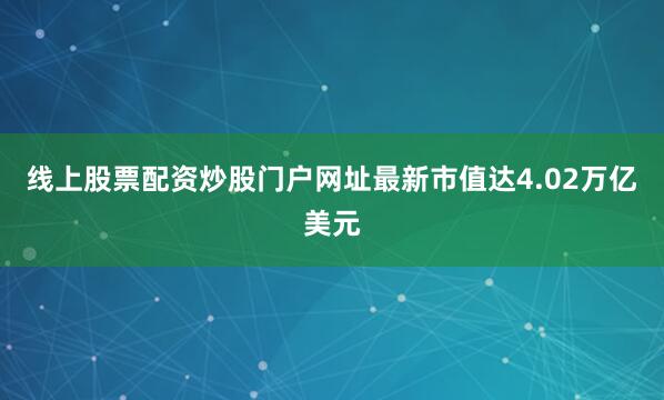线上股票配资炒股门户网址最新市值达4.02万亿美元