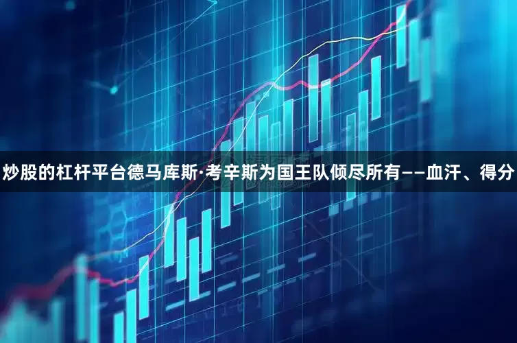 炒股的杠杆平台德马库斯·考辛斯为国王队倾尽所有——血汗、得分