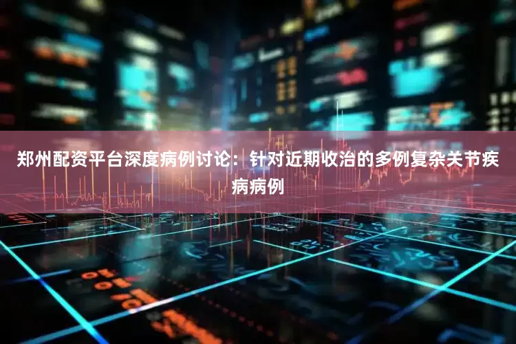 郑州配资平台深度病例讨论：针对近期收治的多例复杂关节疾病病例