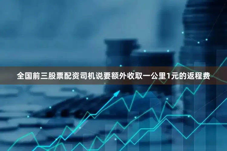 全国前三股票配资司机说要额外收取一公里1元的返程费