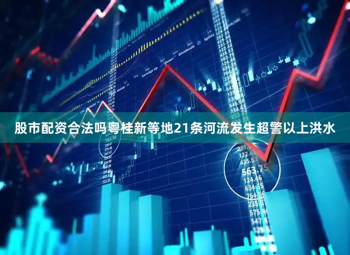 股市配资合法吗粤桂新等地21条河流发生超警以上洪水
