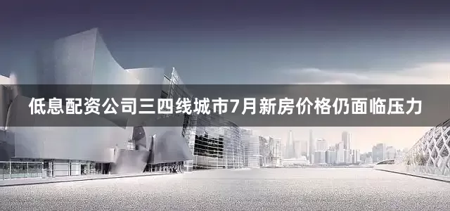 低息配资公司三四线城市7月新房价格仍面临压力