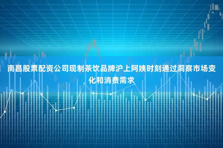 南昌股票配资公司现制茶饮品牌沪上阿姨时刻通过洞察市场变化和消费需求