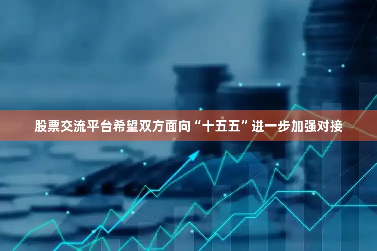 股票交流平台希望双方面向“十五五”进一步加强对接
